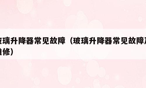玻璃升降器常见故障（玻璃升降器常见故障及维修）