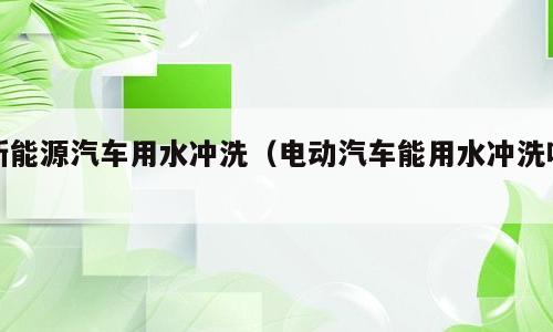 新能源汽车用水冲洗（电动汽车能用水冲洗吗）