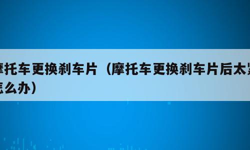 摩托车更换刹车片（摩托车更换刹车片后太紧怎么办）