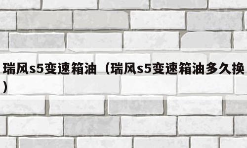 瑞风s5变速箱油（瑞风s5变速箱油多久换）
