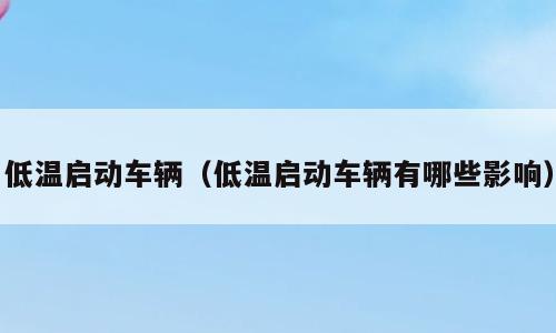 低温启动车辆（低温启动车辆有哪些影响）