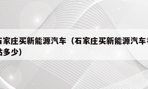石家庄买新能源汽车（石家庄买新能源汽车补贴多少）