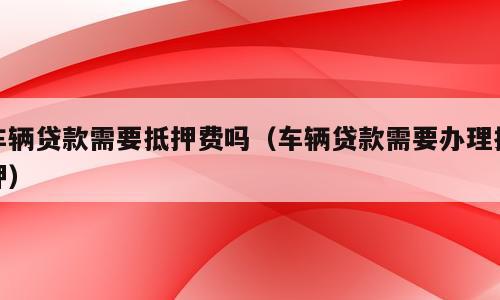 车辆贷款需要抵押费吗（车辆贷款需要办理抵押）