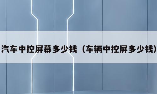 汽车中控屏幕多少钱（车辆中控屏多少钱）