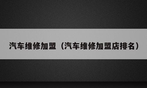 汽车维修加盟（汽车维修加盟店排名）