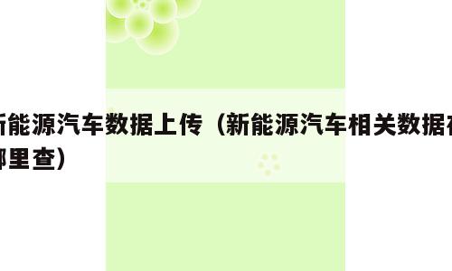 新能源汽车数据上传（新能源汽车相关数据在哪里查）