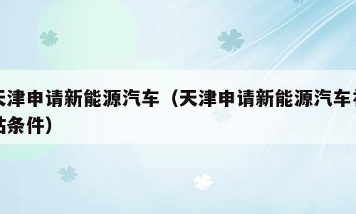 天津申请新能源汽车（天津申请新能源汽车补贴条件）