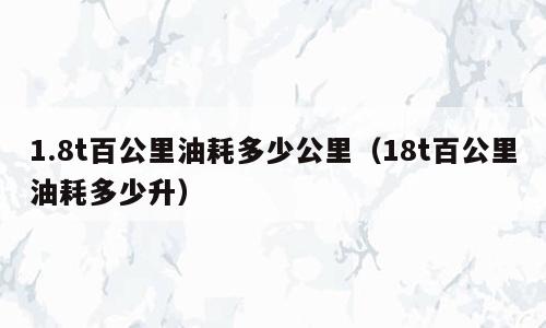 1.8t百公里油耗多少公里（18t百公里油耗多少升）