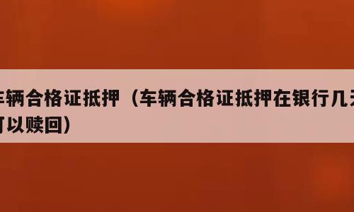 车辆合格证抵押（车辆合格证抵押在银行几天可以赎回）