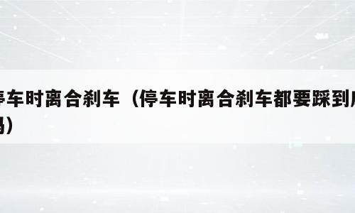 停车时离合刹车（停车时离合刹车都要踩到底吗）