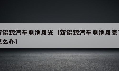 新能源汽车电池用光（新能源汽车电池用完了怎么办）