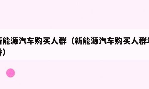 新能源汽车购买人群（新能源汽车购买人群年龄）