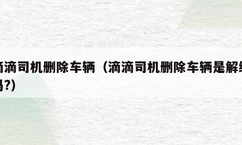 滴滴司机删除车辆（滴滴司机删除车辆是解绑吗?）
