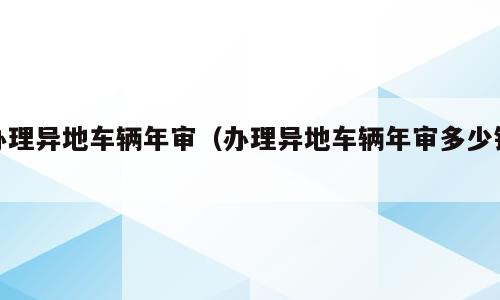 办理异地车辆年审（办理异地车辆年审多少钱）