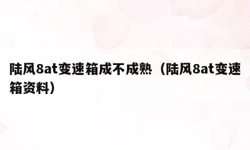 陆风8at变速箱成不成熟（陆风8at变速箱资料）