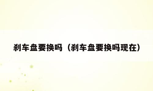刹车盘要换吗（刹车盘要换吗现在）