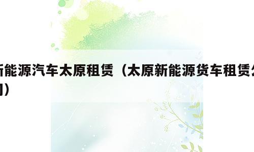 新能源汽车太原租赁（太原新能源货车租赁公司）