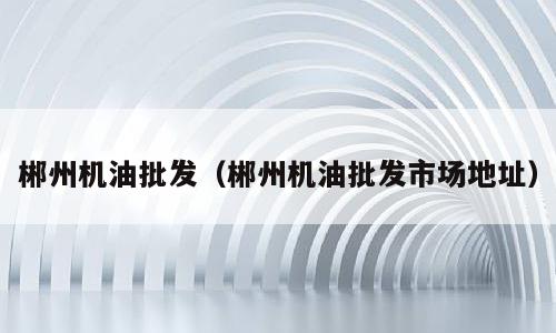 郴州机油批发（郴州机油批发市场地址）