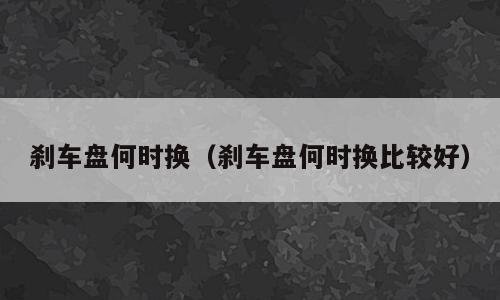 刹车盘何时换（刹车盘何时换比较好）