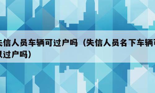 失信人员车辆可过户吗（失信人员名下车辆可以过户吗）