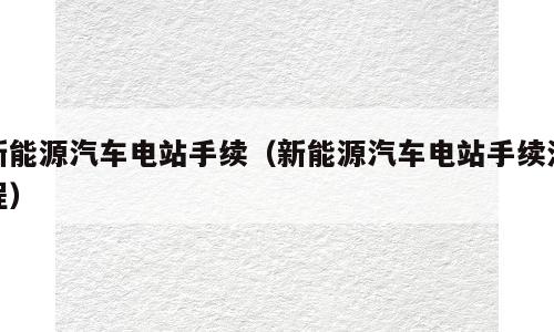 新能源汽车电站手续（新能源汽车电站手续流程）
