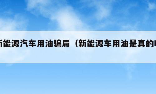 新能源汽车用油骗局（新能源车用油是真的吗）