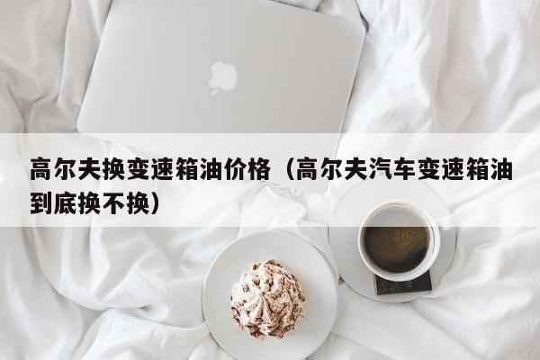 高尔夫换变速箱油价格（高尔夫汽车变速箱油到底换不换）
