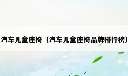 汽车儿童座椅（汽车儿童座椅品牌排行榜）
