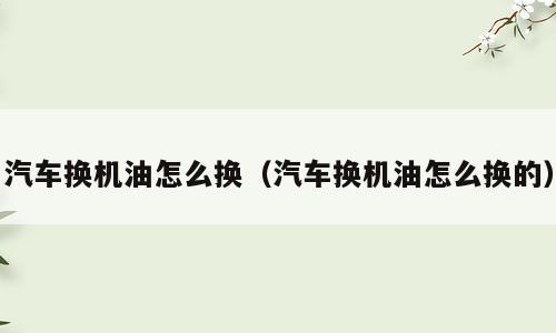 汽车换机油怎么换（汽车换机油怎么换的）