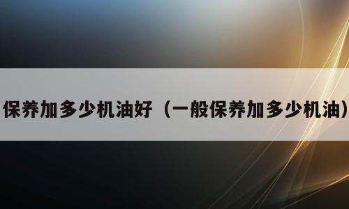 保养加多少机油好（一般保养加多少机油）