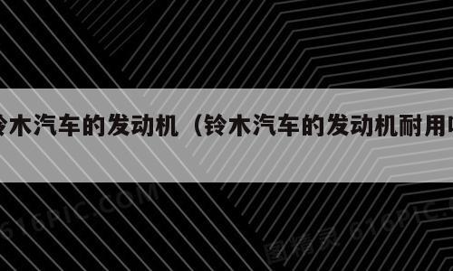 铃木汽车的发动机（铃木汽车的发动机耐用吗）