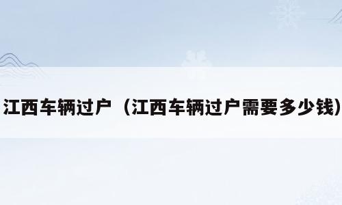 江西车辆过户（江西车辆过户需要多少钱）
