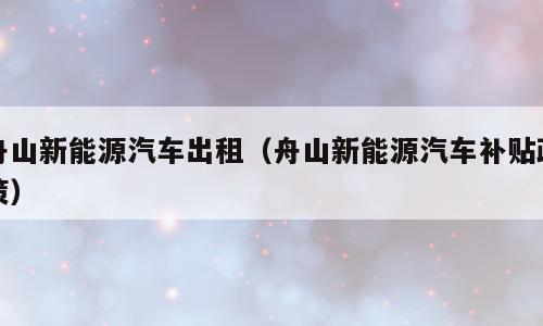 舟山新能源汽车出租（舟山新能源汽车补贴政策）