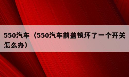 550汽车（550汽车前盖锁坏了一个开关怎么办）