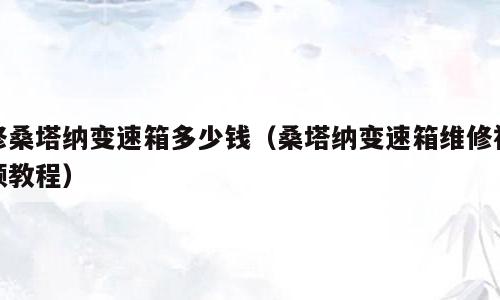 修桑塔纳变速箱多少钱（桑塔纳变速箱维修视频教程）