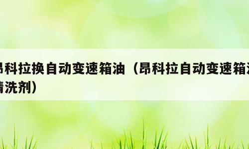 昂科拉换自动变速箱油（昂科拉自动变速箱油清洗剂）