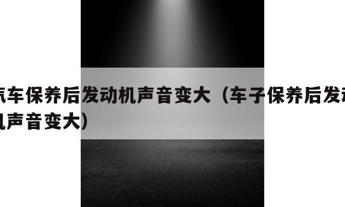 汽车保养后发动机声音变大（车子保养后发动机声音变大）