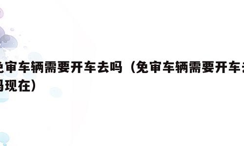 免审车辆需要开车去吗（免审车辆需要开车去吗现在）