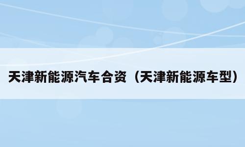 天津新能源汽车合资（天津新能源车型）