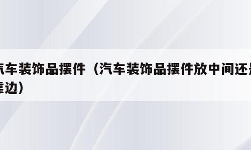 汽车装饰品摆件（汽车装饰品摆件放中间还是靠边）