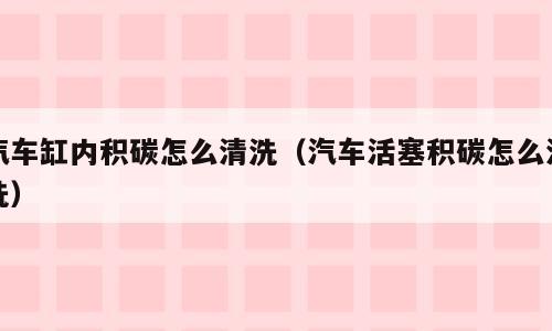汽车缸内积碳怎么清洗（汽车活塞积碳怎么清洗）