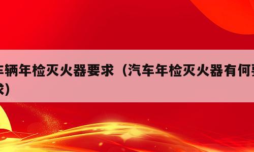 车辆年检灭火器要求（汽车年检灭火器有何要求）