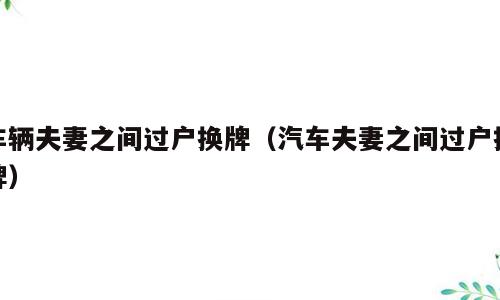 车辆夫妻之间过户换牌（汽车夫妻之间过户换牌）