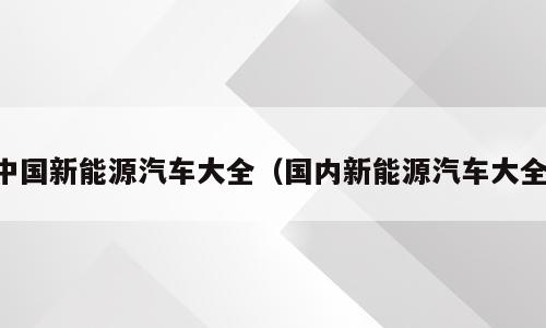 中国新能源汽车大全（国内新能源汽车大全）