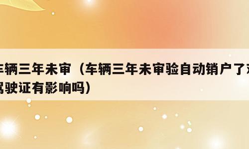 车辆三年未审（车辆三年未审验自动销户了对驾驶证有影响吗）