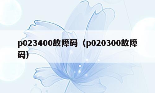 p023400故障码（p020300故障码）