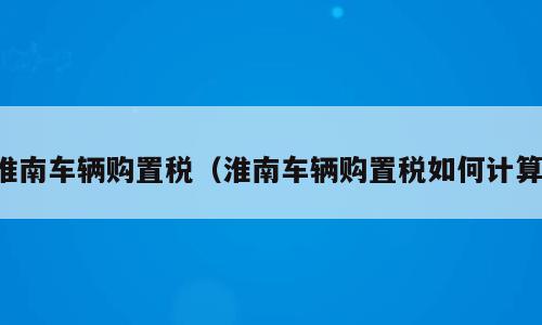 淮南车辆购置税（淮南车辆购置税如何计算）