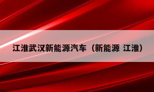 江淮武汉新能源汽车（新能源 江淮）