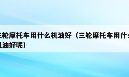 三轮摩托车用什么机油好（三轮摩托车用什么机油好呢）