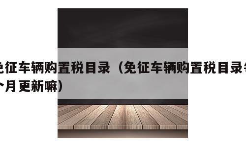 免征车辆购置税目录（免征车辆购置税目录每个月更新嘛）